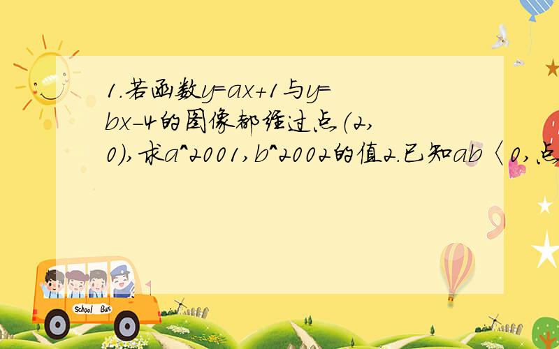 1.若函数y=ax+1与y=bx-4的图像都经过点（2,0）,求a^2001,b^2002的值2.已知ab〈0,点（a,b）在反比例函数y=a/x的图像上,则直线y=ax+b不经过的象限为3.直线y=-2x+b经过点P（2,n）,则m=?,n=?对不起,第三题打错