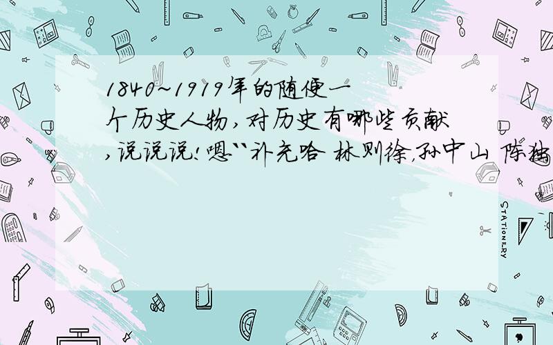 1840~1919年的随便一个历史人物,对历史有哪些贡献,说说说!嗯``补充哈 林则徐，孙中山 陈独秀 胡适 李大钊 还有关于百日维新里的人都不可以 因为输上游的，不能写 大哥大姐