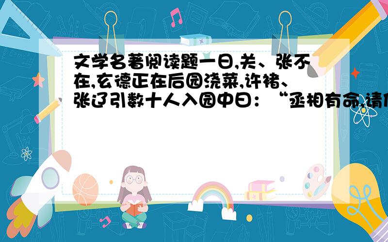 文学名著阅读题一日,关、张不在,玄德正在后园浇菜,许褚、张辽引数十人入园中曰：“丞相有命,请使君便行.”玄德惊问曰：“有甚紧事?”许褚曰：“不知.只教我来相请.”玄德只得随二人