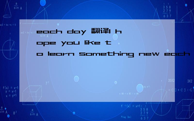 each day 翻译I hope you like to learn something new each day!I hope you liketo read a good book each day!I hope you liketo give it much care each day!