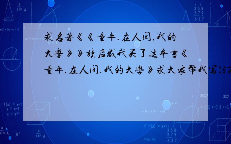 求名著《《童年.在人间.我的大学》》读后感我买了这本书《童年.在人间.我的大学》求大家帮我写15篇读后感一本书写15片读后感就这一本谢谢啊我急求啊1xiexie