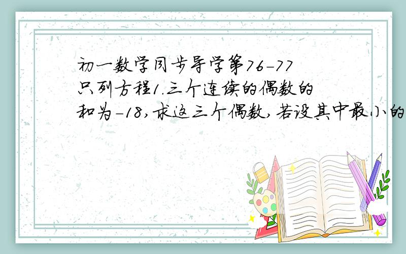 初一数学同步导学第76-77只列方程1.三个连续的偶数的和为-18,求这三个偶数,若设其中最小的偶数为X,则方程为（ ）,若设中间的一个数为X,方程式（ ）2.某种商品降价百分之十后恰好比原来的