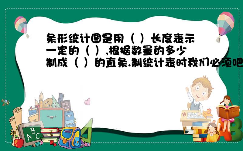 条形统计图是用（ ）长度表示一定的（ ）,根据数量的多少制成（ ）的直条.制统计表时我们必须吧（ ）进行分类整理填在表内,并写上统计的（ ）,注明（ ）折线统计图是用一个（ ）一定