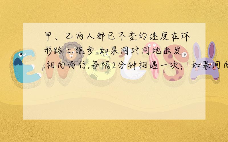 甲、乙两人都已不变的速度在环形路上跑步.如果同时同地出发,相向而行,每隔2分钟相遇一次；如果同向而行,每隔6分钟相遇一次.已知甲比乙快,问甲、乙每分钟各跑多少圈?（用方程解）写个