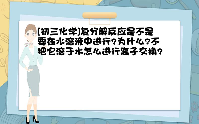 [初三化学]复分解反应是不是要在水溶液中进行?为什么?不把它溶于水怎么进行离子交换?