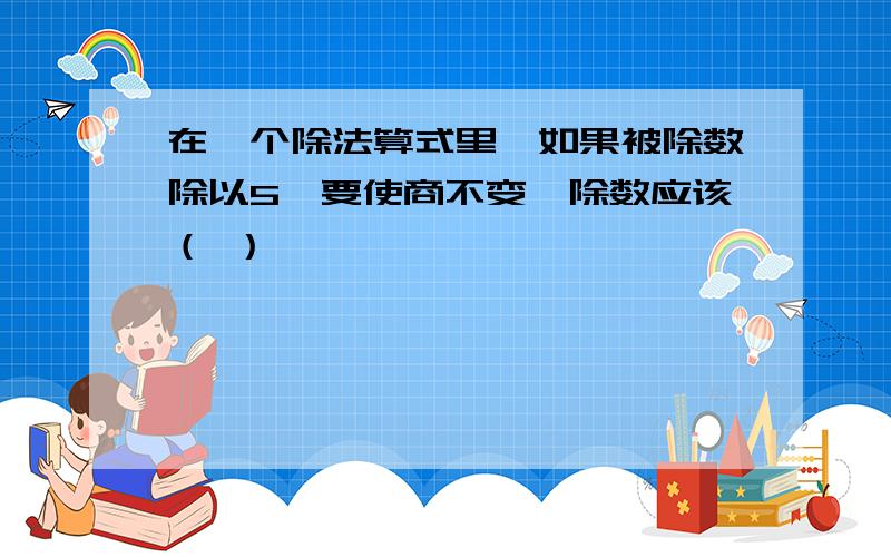 在一个除法算式里,如果被除数除以5,要使商不变,除数应该（ ）