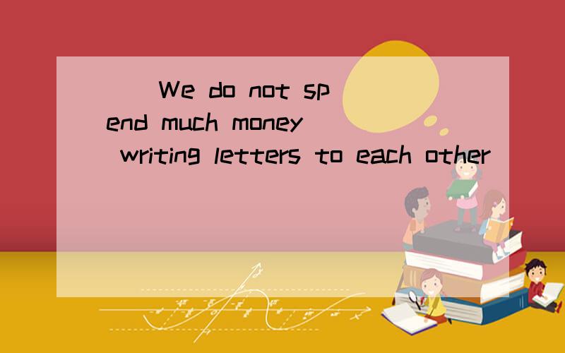 ()We do not spend much money writing letters to each other