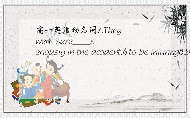 高一英语动名词1.They were sure____seriously in the accident.A.to be injuringB.being injuredC.to injureD.to have been injured选D时态如何解释呢2.I missed____able to see him when he was in Shanghai.A.to beB.beingC.not beingD.not to be3.I