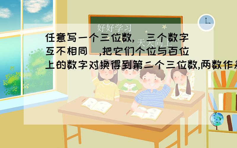 任意写一个三位数,（三个数字互不相同）,把它们个位与百位上的数字对换得到第二个三位数,两数作差（大数减小数）得到第三个三位数,再把差（第三个三位数）的各位与百位上的数字对换