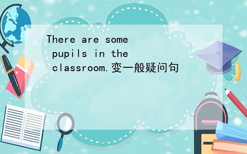 There are some pupils in the classroom.变一般疑问句