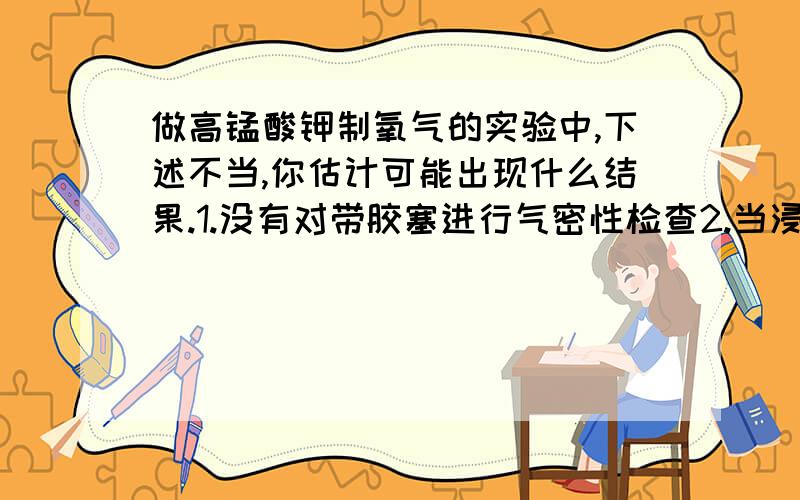 做高锰酸钾制氧气的实验中,下述不当,你估计可能出现什么结果.1.没有对带胶塞进行气密性检查2.当浸入水槽的导气管口刚有气泡冒出时,就立即伸入装水的集气瓶内集气