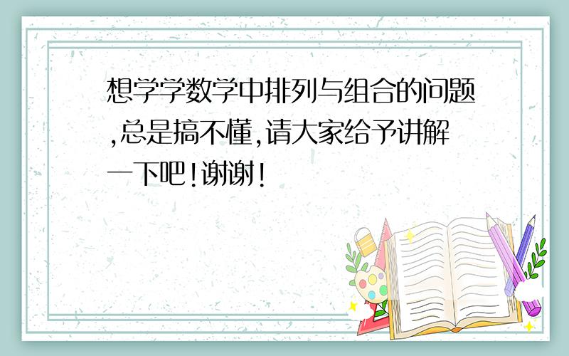 想学学数学中排列与组合的问题,总是搞不懂,请大家给予讲解一下吧!谢谢!