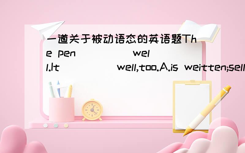 一道关于被动语态的英语题The pen ____ well.It ____ well,too.A.is weitten;sellsB.is weitten;is soldC.weitten;is soldD.writes;sells说明理由,