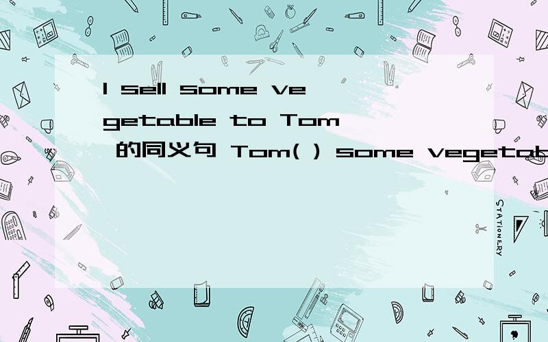 I sell some vegetable to Tom 的同义句 Tom( ) some vegetable ( ) ( )