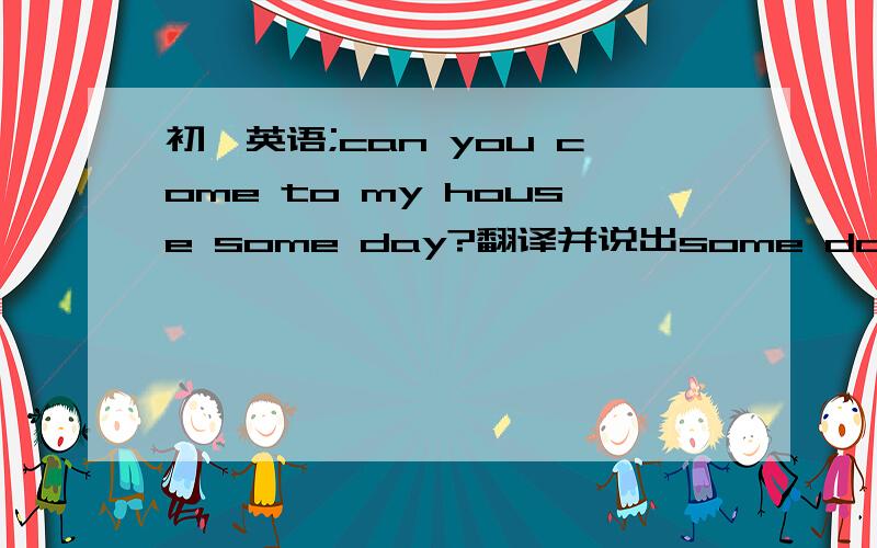 初一英语;can you come to my house some day?翻译并说出some day 在这里的意思．谢谢．