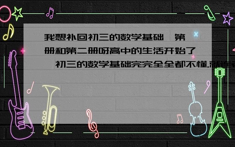 我想补回初三的数学基础,第一册和第二册呀高中的生活开始了,初三的数学基础完完全全都不懂.就连老师出一题练习题都唔识.请大家帮一下我怎么解决这个难局.