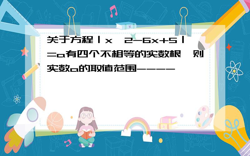 关于方程｜x^2-6x+5｜=a有四个不相等的实数根,则实数a的取值范围----