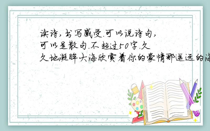 读诗,书写感受.可以说诗句,可以是散句.不超过50字.久久地凝眸大海欣赏着你的豪情那遥远的海平线那道若隐若现的棱角的黑影我知道是你坚硬耸直的脊梁在茫茫海天一色中支撑着一片蓝天昭