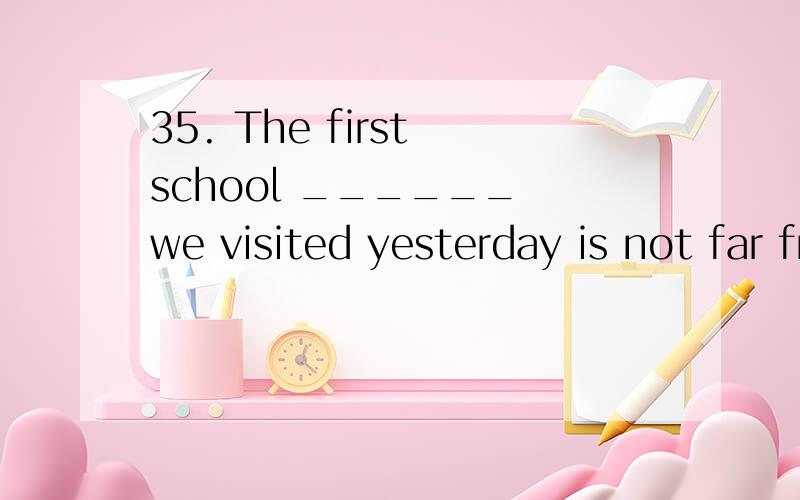 35. The first school ______ we visited yesterday is not far from here. A. that B. which C. to which