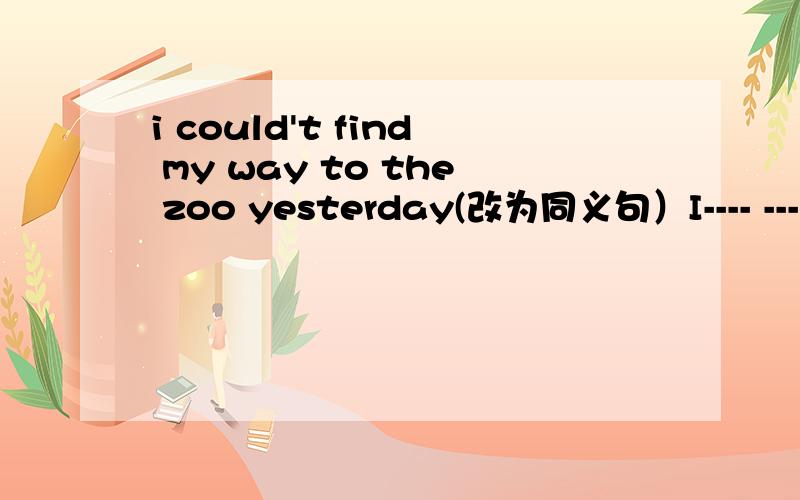 i could't find my way to the zoo yesterday(改为同义句）I---- ----- ------to the zoo yesterday.