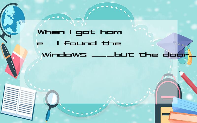 When I got home ,I found the windows ___but the door___.A closed;opening B closing;opening C closed;open D close;opened