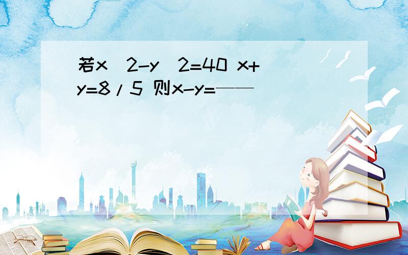 若x^2-y^2=40 x+y=8/5 则x-y=——