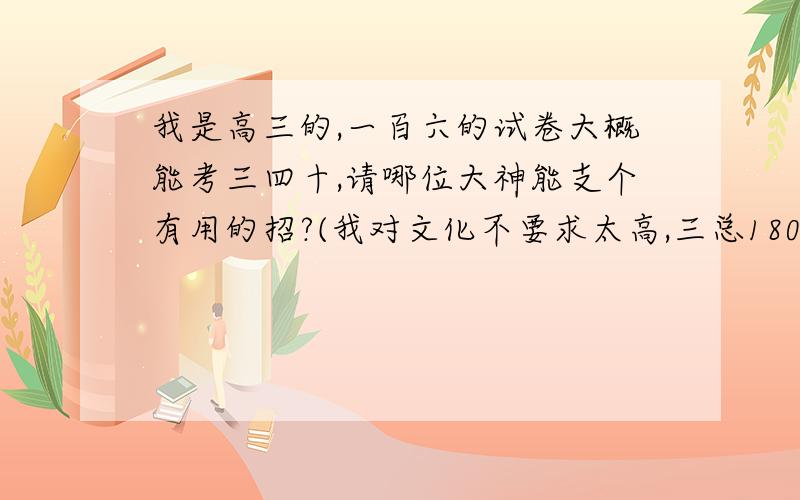 我是高三的,一百六的试卷大概能考三四十,请哪位大神能支个有用的招?(我对文化不要求太高,三总180就好了,语文大概能得八十,英语猜个二三十)拜求大神!