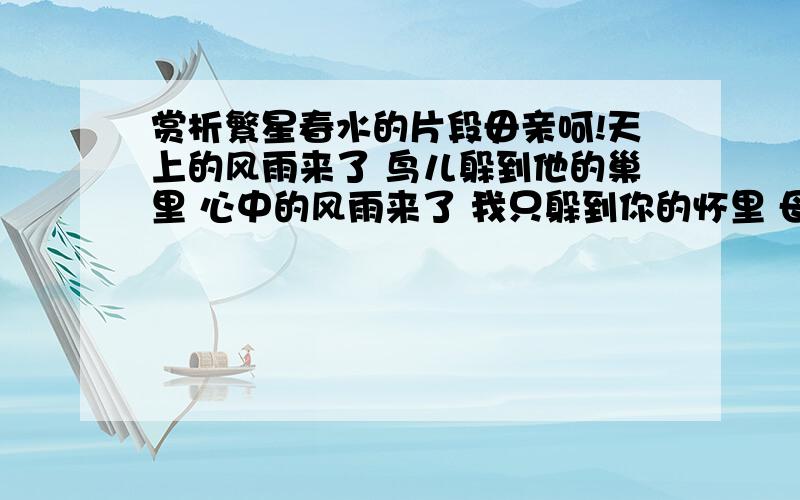 赏析繁星春水的片段毋亲呵!天上的风雨来了 鸟儿躲到他的巢里 心中的风雨来了 我只躲到你的怀里 母亲呵!撇开你的忧愁 容我沉酣在你的怀里 只有你是我灵魂的安顿 西山呵!别了!我不忍离