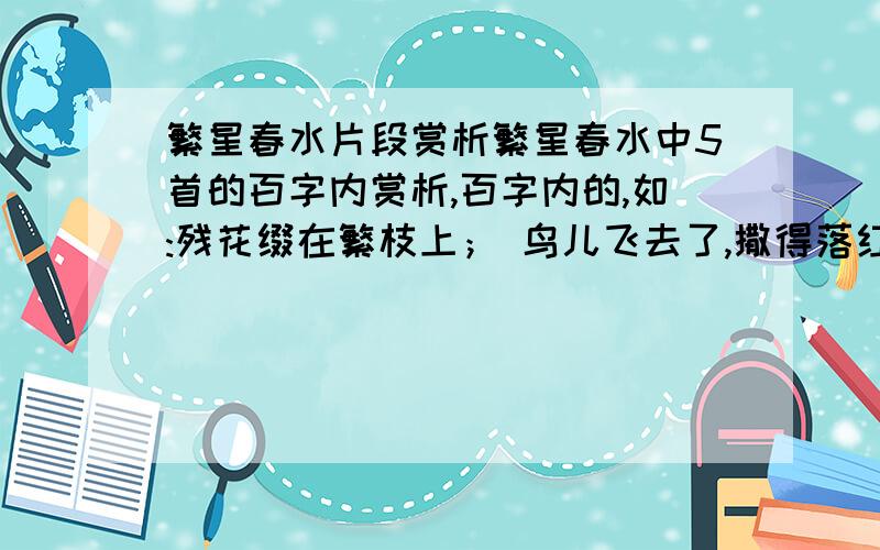 繁星春水片段赏析繁星春水中5首的百字内赏析,百字内的,如:残花缀在繁枝上； 鸟儿飞去了,撒得落红满地―― 生命也是一般的一瞥么?点评：冰心老人用鸟儿飞去匆匆和落红满地的情景来与