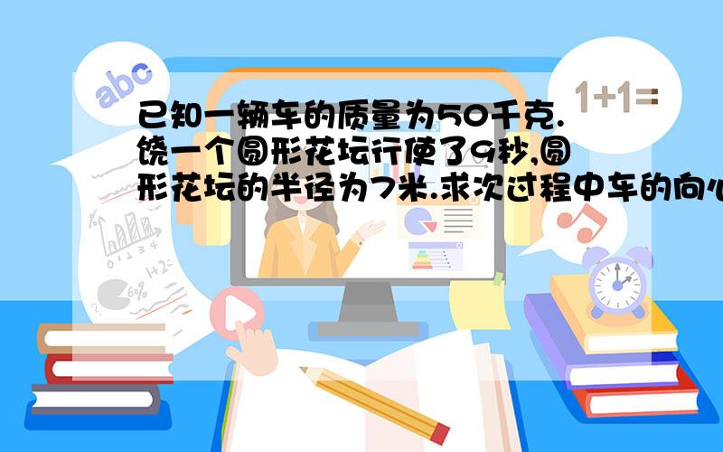 已知一辆车的质量为50千克.饶一个圆形花坛行使了9秒,圆形花坛的半径为7米.求次过程中车的向心加速度