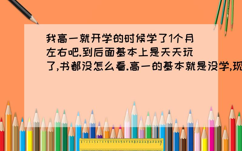 我高一就开学的时候学了1个月左右吧.到后面基本上是天天玩了,书都没怎么看.高一的基本就是没学,现在要高二了,感觉这样下去不行.不知道还有没有救.落下了那么多功课还能补的回来吗?哎.