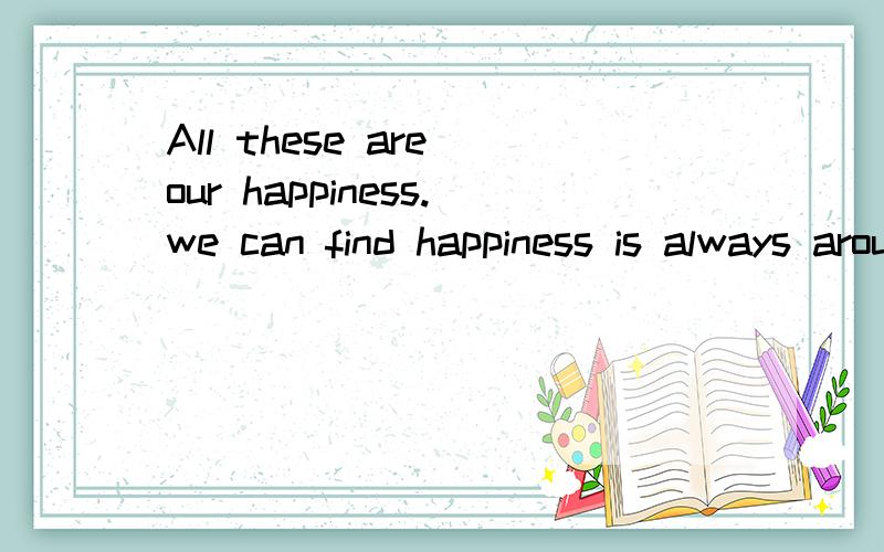 All these are our happiness.we can find happiness is always around us写英语作文 那是结尾 开头是 Happiess is everywhere.