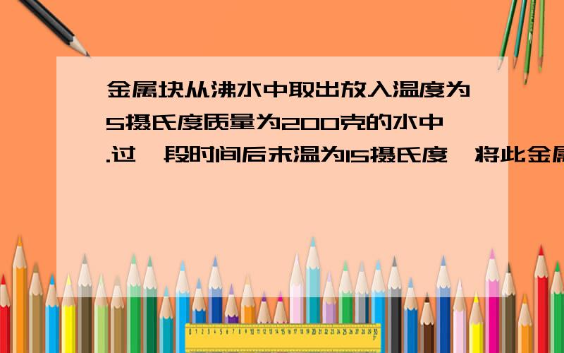 金属块从沸水中取出放入温度为5摄氏度质量为200克的水中.过一段时间后末温为15摄氏度,将此金属块取出后,仍放入沸水中加热一段时间,再取出并投入温度为10摄氏度质量为200克的某种油中最