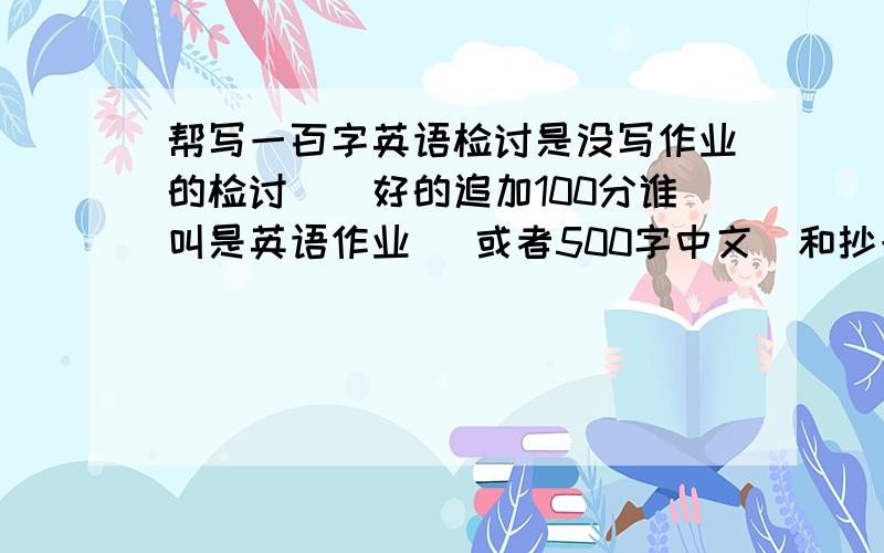 帮写一百字英语检讨是没写作业的检讨``好的追加100分谁叫是英语作业 `或者500字中文`和抄一遍习题再写``选哪个?就是没写作业`说对这次的看法`没写作业的原因(写忘记)`以后的行为和保证