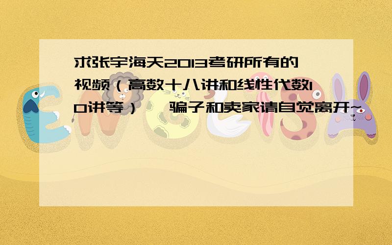 求张宇海天2013考研所有的视频（高数十八讲和线性代数10讲等） ,骗子和卖家请自觉离开~