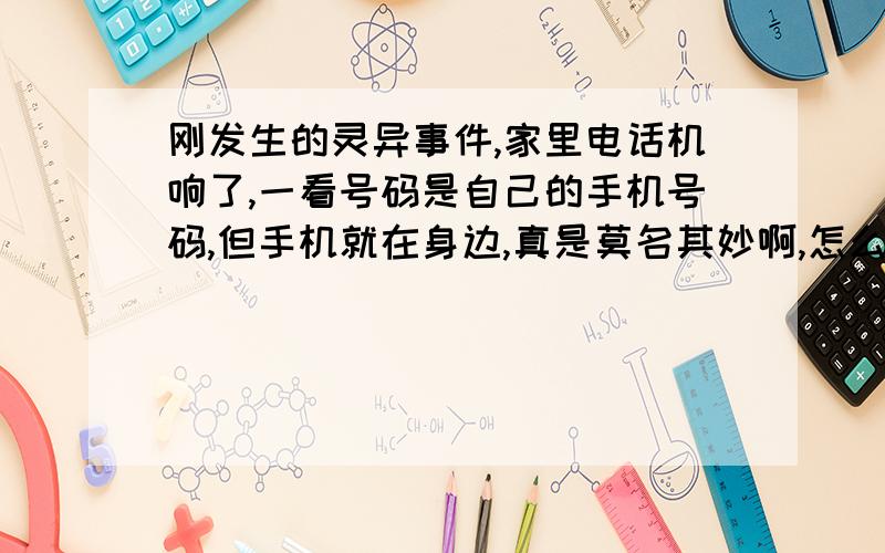 刚发生的灵异事件,家里电话机响了,一看号码是自己的手机号码,但手机就在身边,真是莫名其妙啊,怎么回事,一接就忙音了