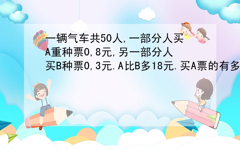 一辆气车共50人,一部分人买A重种票0,8元,另一部分人买B种票0,3元.A比B多18元.买A票的有多少人