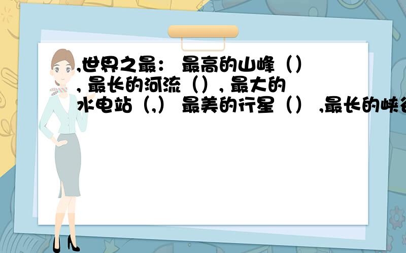 ,世界之最： 最高的山峰（）, 最长的河流（）, 最大的水电站（,） 最美的行星（） ,最长的峡谷（）最高的建筑物（）最大面积的淡水湖（）最大的沙漠（）