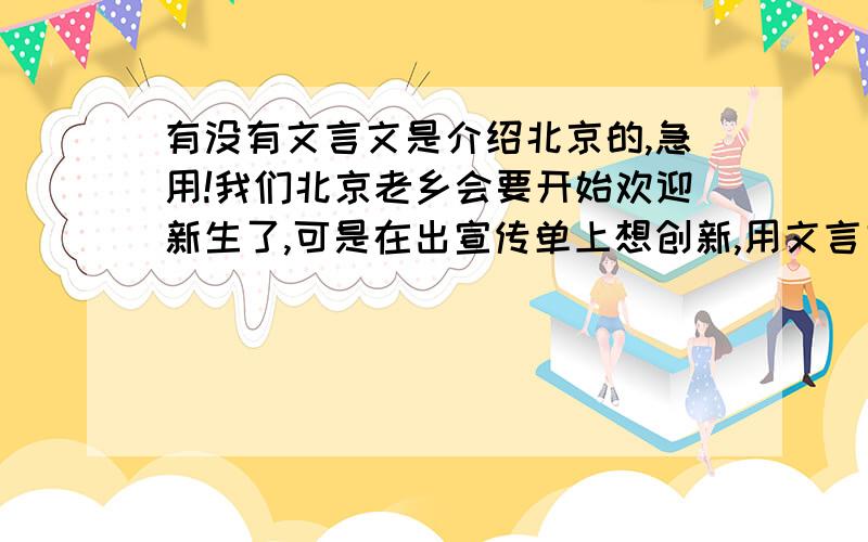 有没有文言文是介绍北京的,急用!我们北京老乡会要开始欢迎新生了,可是在出宣传单上想创新,用文言文介绍北京,有没有人知道?着急呢!如果没有范文,能不能帮忙想想用文言文欢迎他们来到