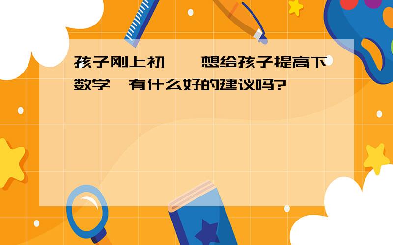 孩子刚上初一,想给孩子提高下数学,有什么好的建议吗?