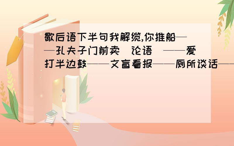 歇后语下半句我解缆,你推船——孔夫子门前卖〈论语〉——爱打半边鼓——文盲看报——厕所谈话——小河通大江——