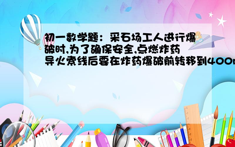 初一数学题：采石场工人进行爆破时,为了确保安全,点燃炸药导火索线后要在炸药爆破前转移到400m以外的安全区域,已知导火线燃烧的速度为1cm/s,人离开的速度为5m/s,则至少需要导火线的长度