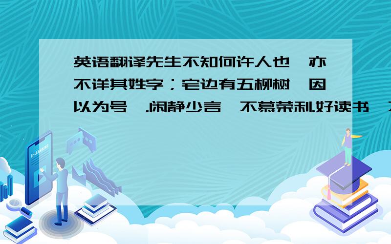 英语翻译先生不知何许人也,亦不详其姓字；宅边有五柳树,因以为号焉.闲静少言,不慕荣利.好读书,不求甚解；每有会意,便欣然忘食.性嗜酒,家贫不能常得,亲旧知其如此,或置酒而招之.造饮辄