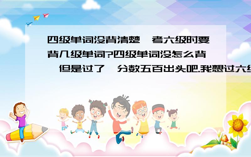 四级单词没背清楚,考六级时要背几级单词?四级单词没怎么背,但是过了,分数五百出头吧.我想过六级,只求过.（当然还是越高越好）我应该接着背四级还是买六级的背呢?