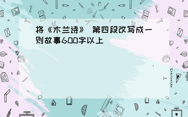 将《木兰诗》 第四段改写成一则故事600字以上