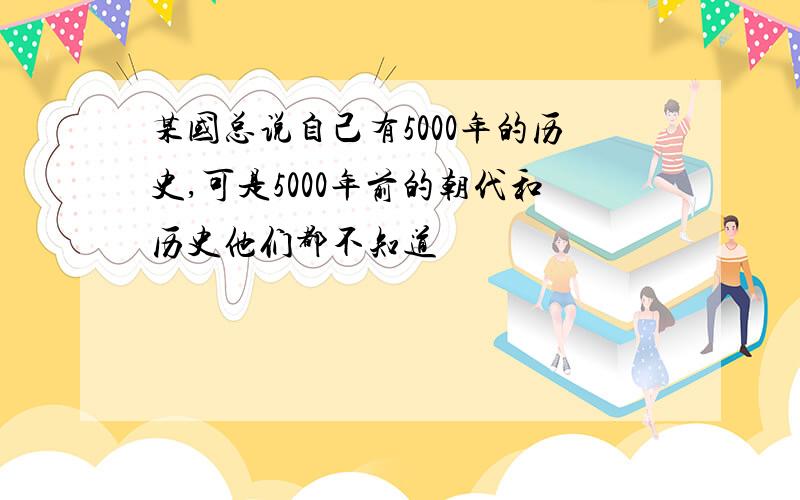 某国总说自己有5000年的历史,可是5000年前的朝代和历史他们都不知道