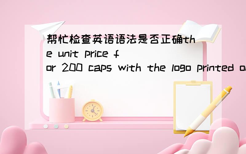 帮忙检查英语语法是否正确the unit price for 200 caps with the logo printed on them is $3/pcs