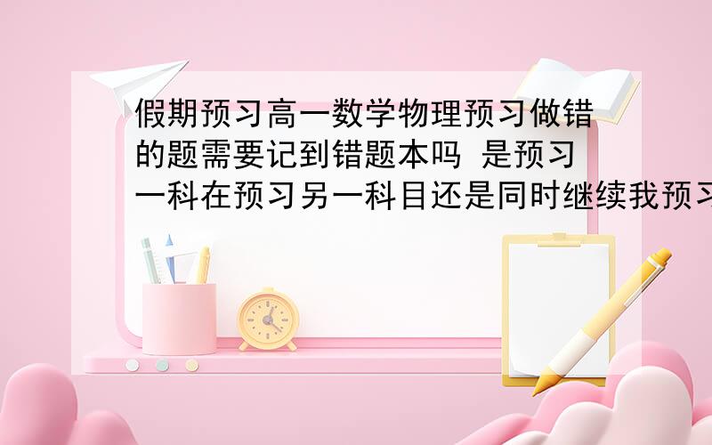 假期预习高一数学物理预习做错的题需要记到错题本吗 是预习一科在预习另一科目还是同时继续我预习数学和物理一天两们很忙