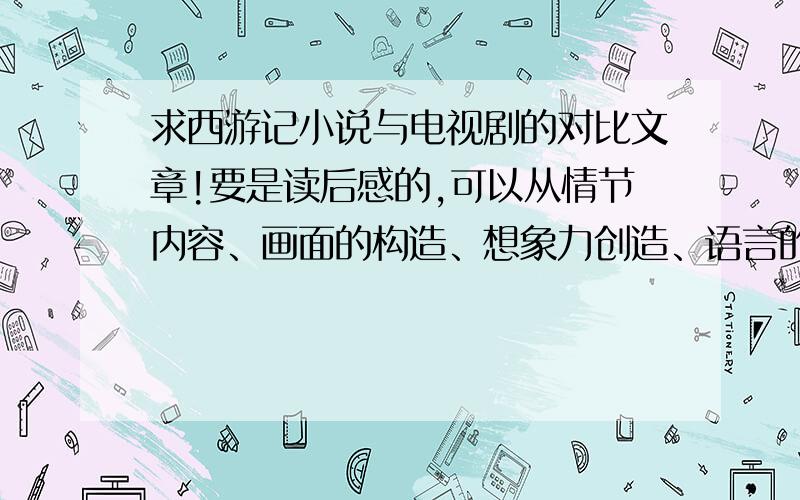 求西游记小说与电视剧的对比文章!要是读后感的,可以从情节内容、画面的构造、想象力创造、语言的表达、人物塑造的立体感等方面进行探讨,这样就可以了.越快越好,