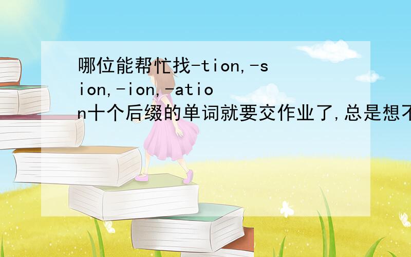 哪位能帮忙找-tion,-sion,-ion,-ation十个后缀的单词就要交作业了,总是想不齐,好辛苦~>